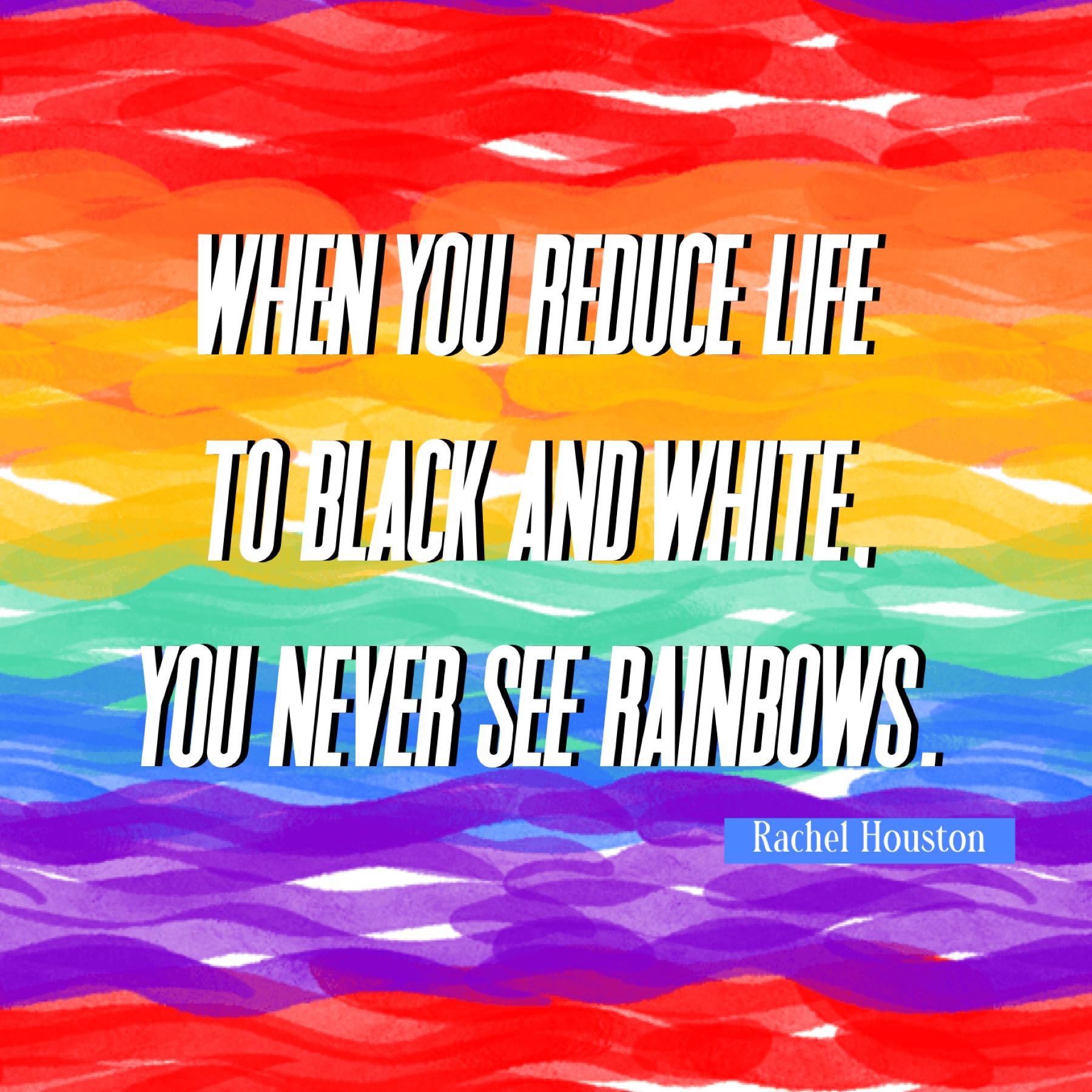 "When you reduce life to black and white, you never see rainbows" - Rachel Houston